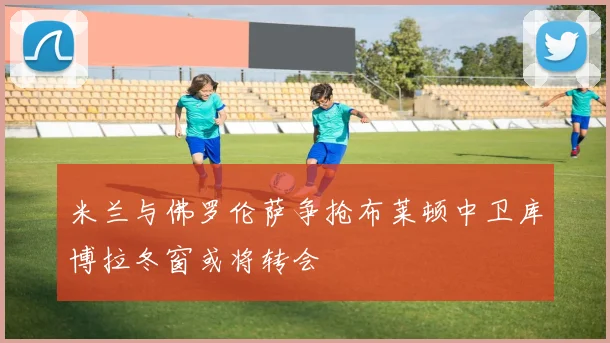 米兰与佛罗伦萨争抢布莱顿中卫库博拉冬窗或将转会