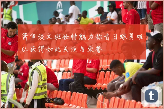 萧华谈文班独特魅力称昔日球员难以获得如此关注与荣誉