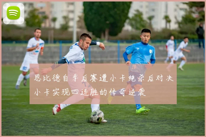恩比德自季后赛遭小卡绝杀后对决小卡实现四连胜的传奇逆袭