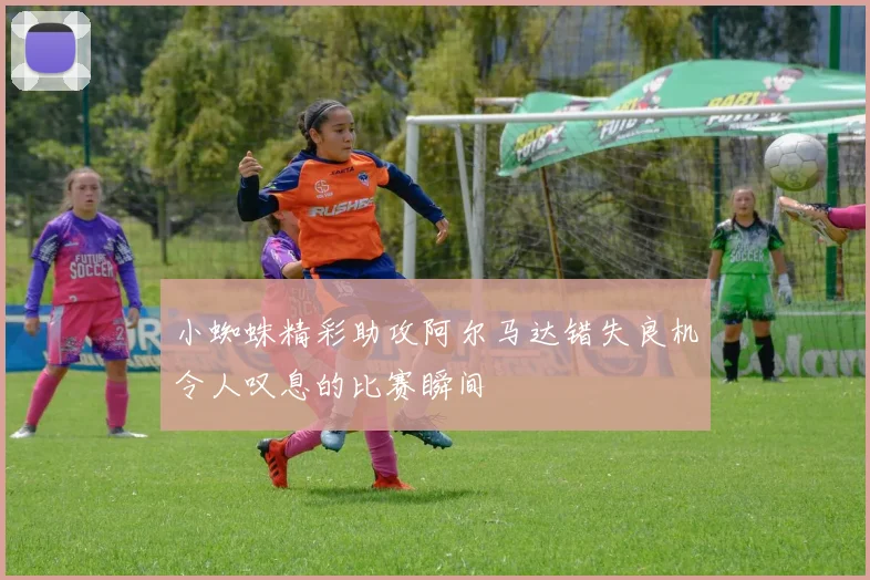 小蜘蛛精彩助攻阿尔马达错失良机令人叹息的比赛瞬间