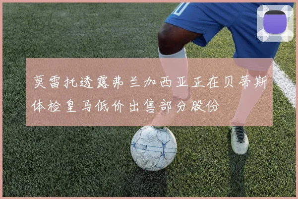 莫雷托透露弗兰加西亚正在贝蒂斯体检皇马低价出售部分股份