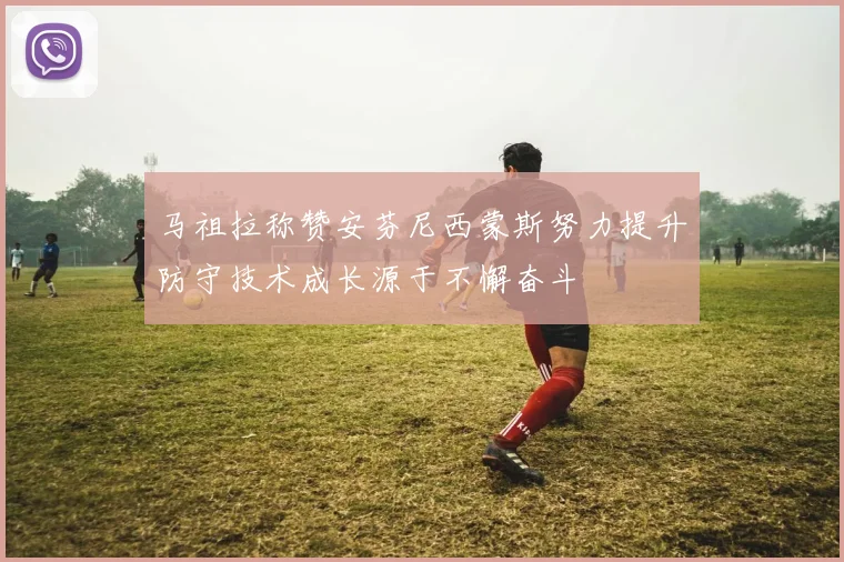 马祖拉称赞安芬尼西蒙斯努力提升防守技术成长源于不懈奋斗