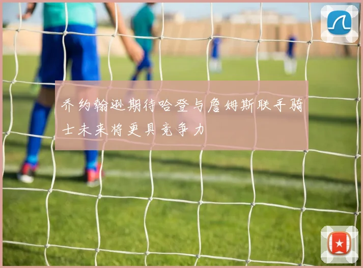 乔约翰逊期待哈登与詹姆斯联手骑士未来将更具竞争力