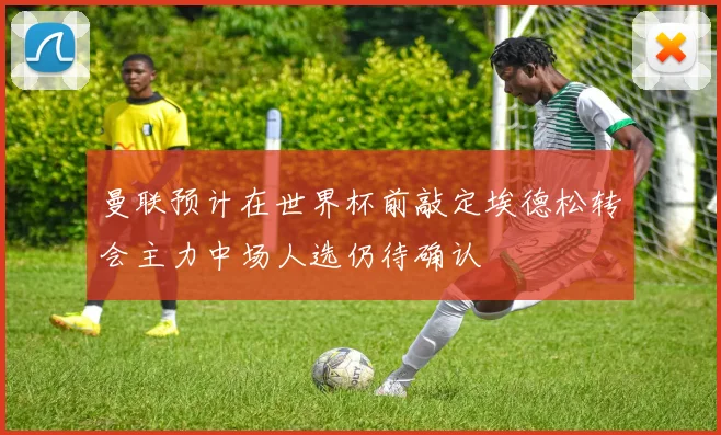 曼联预计在世界杯前敲定埃德松转会主力中场人选仍待确认