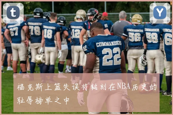 福克斯上篮失误将铭刻在NBA历史的耻辱榜单之中