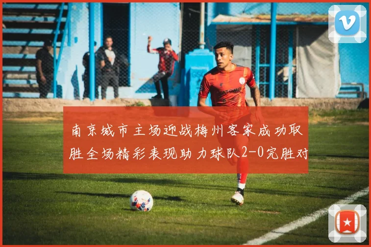 南京城市主场迎战梅州客家成功取胜全场精彩表现助力球队2-0完胜对手