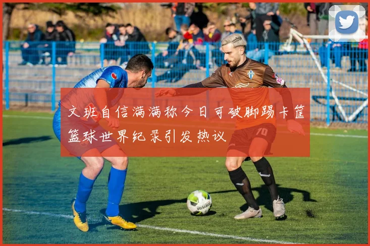 文班自信满满称今日可破脚踢卡筐篮球世界纪录引发热议