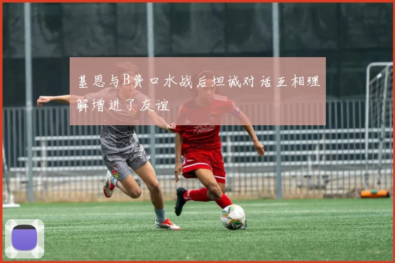 基恩与B费口水战后坦诚对话互相理解增进了友谊