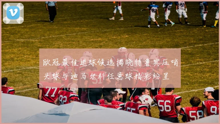 欧冠最佳进球候选揭晓特鲁宾压哨头球与迪马尔科任意球精彩纷呈