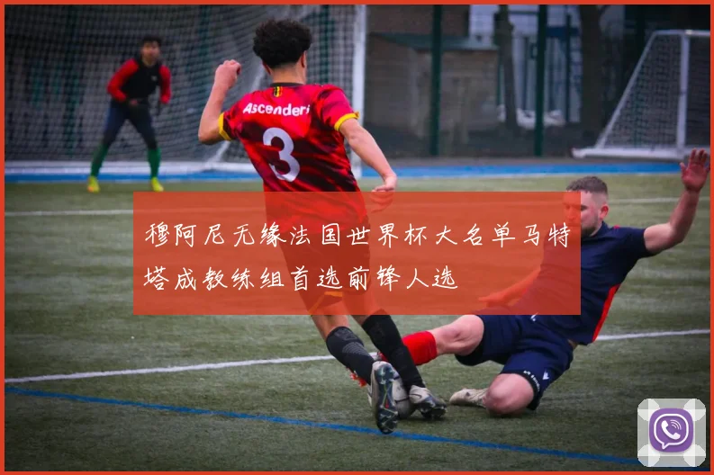 穆阿尼无缘法国世界杯大名单马特塔成教练组首选前锋人选