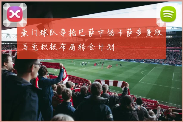 豪门球队争抢巴萨中场卡萨多曼联马竞积极布局转会计划