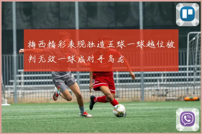 梅西精彩表现独造五球一球越位被判无效一球成对手乌龙