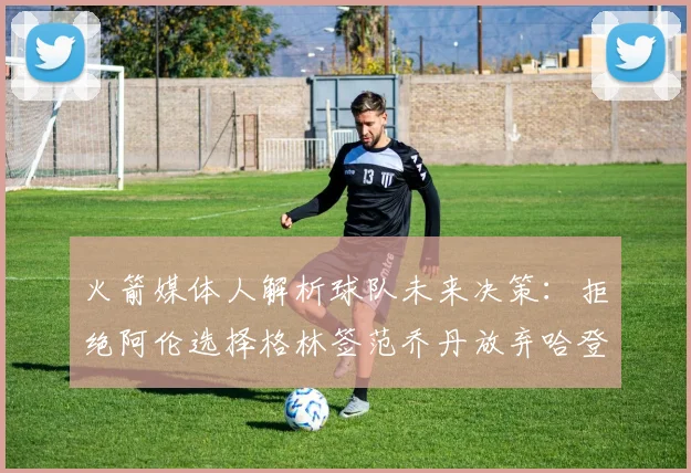 火箭媒体人解析球队未来决策：拒绝阿伦选择格林签范乔丹放弃哈登