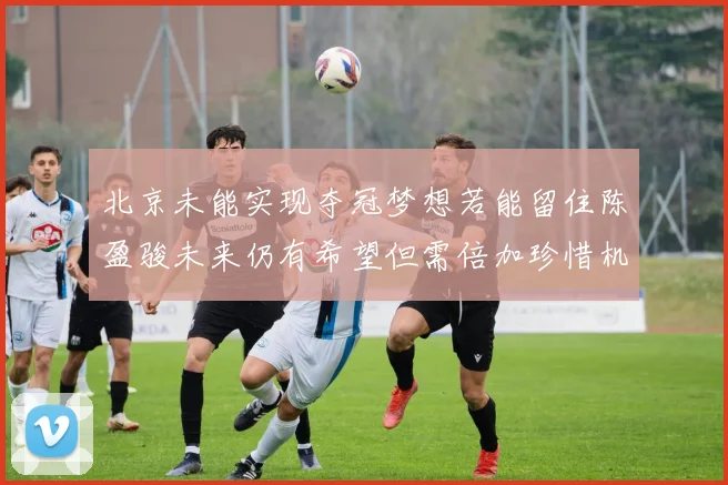 北京未能实现夺冠梦想若能留住陈盈骏未来仍有希望但需倍加珍惜机会