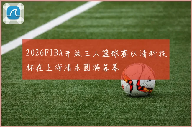 2026FIBA开放三人篮球赛以清科技杯在上海浦东圆满落幕