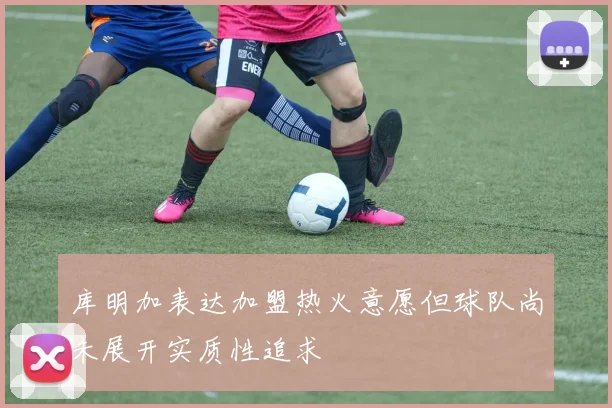 库明加表达加盟热火意愿但球队尚未展开实质性追求