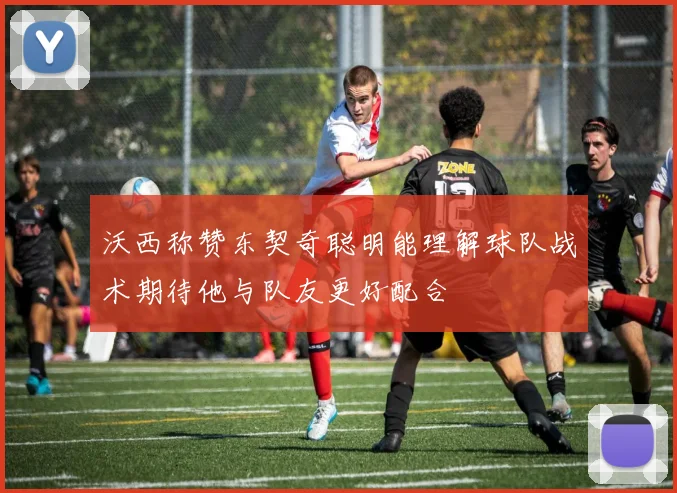 沃西称赞东契奇聪明能理解球队战术期待他与队友更好配合