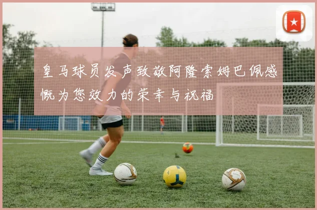 皇马球员发声致敬阿隆索姆巴佩感慨为您效力的荣幸与祝福