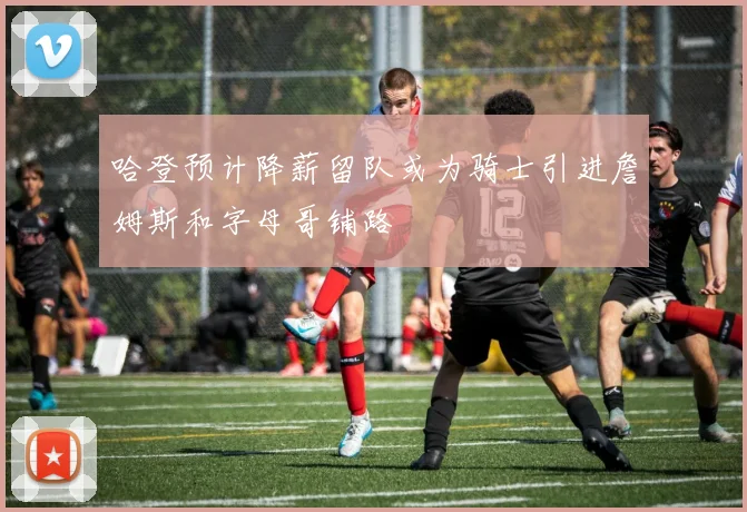 哈登预计降薪留队或为骑士引进詹姆斯和字母哥铺路