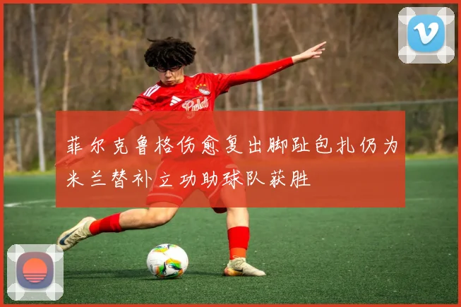 菲尔克鲁格伤愈复出脚趾包扎仍为米兰替补立功助球队获胜