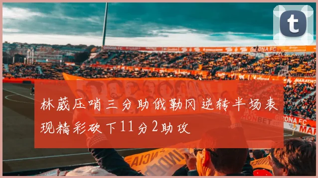林葳压哨三分助俄勒冈逆转半场表现精彩砍下11分2助攻