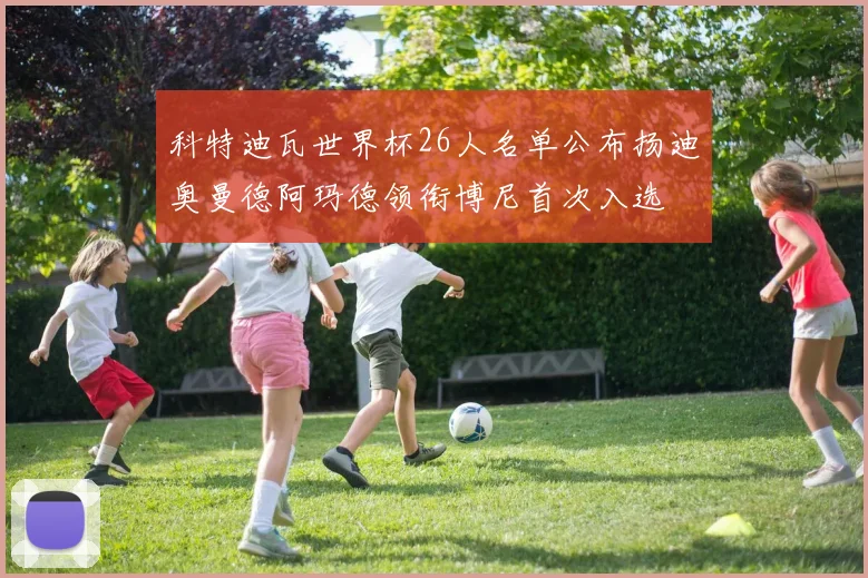 科特迪瓦世界杯26人名单公布扬迪奥曼德阿玛德领衔博尼首次入选