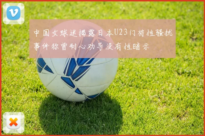 中国女球迷揭露日本U23门将性骚扰事件称曾耐心劝导没有性暗示