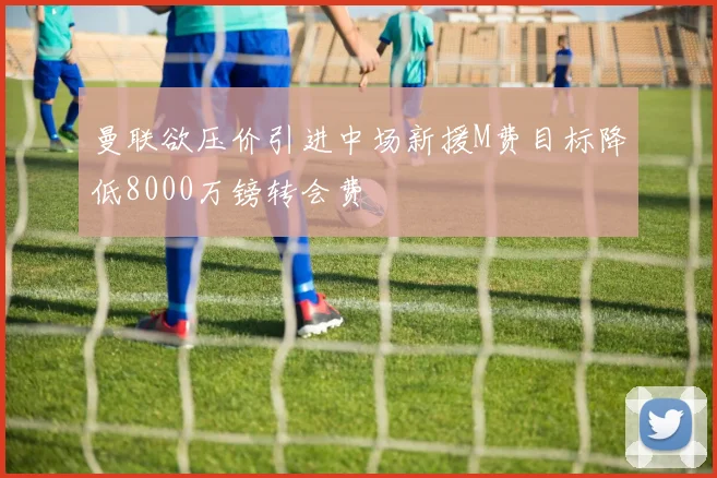 曼联欲压价引进中场新援M费目标降低8000万镑转会费