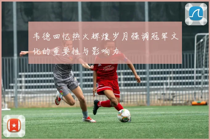 韦德回忆热火辉煌岁月强调冠军文化的重要性与影响力